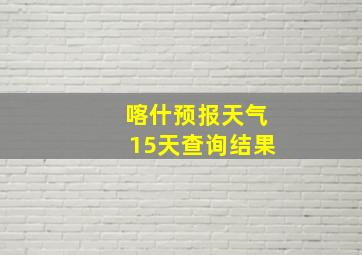 喀什预报天气15天查询结果