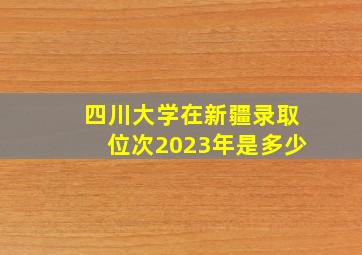 四川大学在新疆录取位次2023年是多少