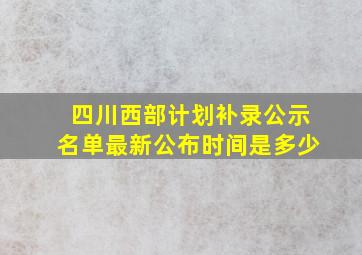 四川西部计划补录公示名单最新公布时间是多少