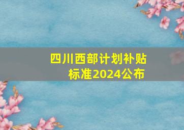 四川西部计划补贴标准2024公布