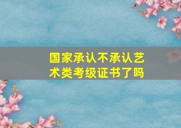 国家承认不承认艺术类考级证书了吗