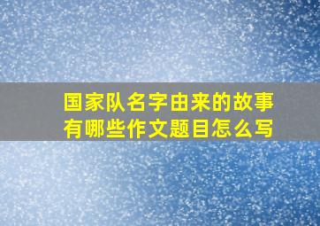 国家队名字由来的故事有哪些作文题目怎么写