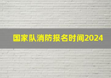 国家队消防报名时间2024