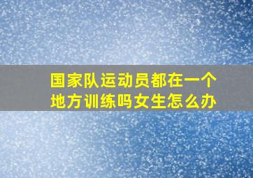 国家队运动员都在一个地方训练吗女生怎么办