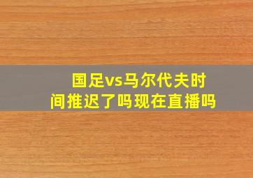 国足vs马尔代夫时间推迟了吗现在直播吗