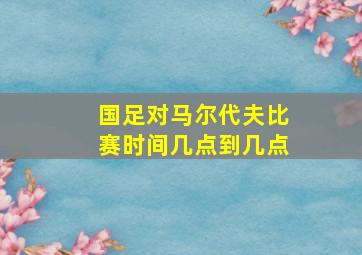 国足对马尔代夫比赛时间几点到几点