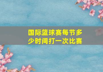 国际篮球赛每节多少时间打一次比赛