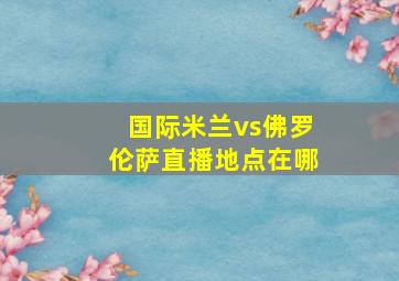 国际米兰vs佛罗伦萨直播地点在哪