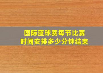 国际蓝球赛每节比赛时间安排多少分钟结束