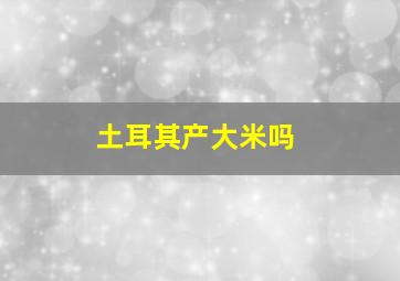 土耳其产大米吗