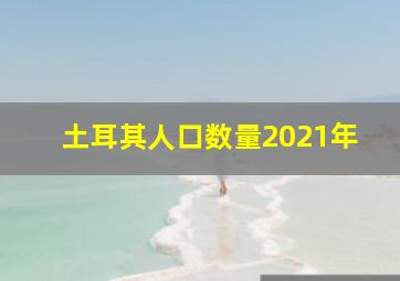 土耳其人口数量2021年