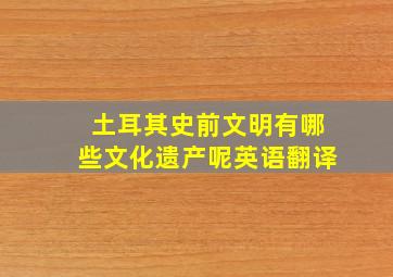 土耳其史前文明有哪些文化遗产呢英语翻译