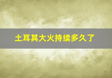 土耳其大火持续多久了