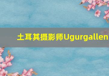 土耳其摄影师Ugurgallen