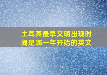 土耳其最早文明出现时间是哪一年开始的英文