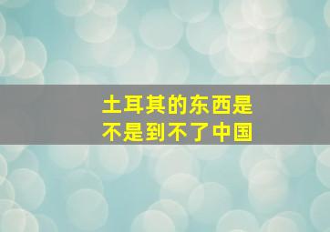 土耳其的东西是不是到不了中国