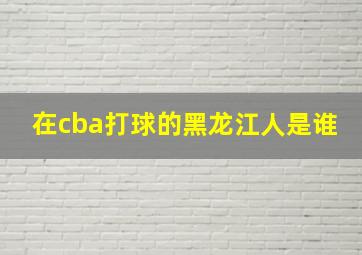 在cba打球的黑龙江人是谁