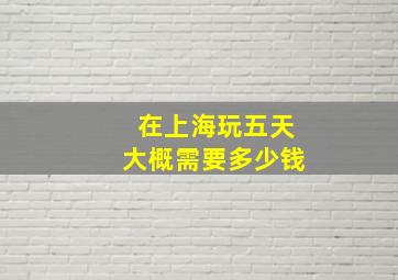 在上海玩五天大概需要多少钱