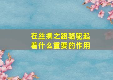 在丝绸之路骆驼起着什么重要的作用