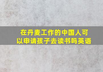 在丹麦工作的中国人可以申请孩子去读书吗英语