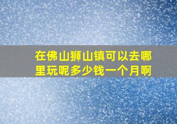 在佛山狮山镇可以去哪里玩呢多少钱一个月啊