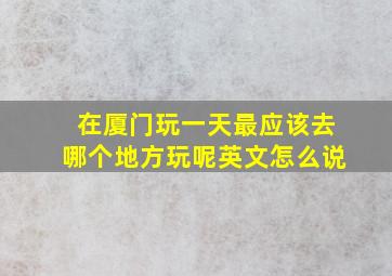 在厦门玩一天最应该去哪个地方玩呢英文怎么说