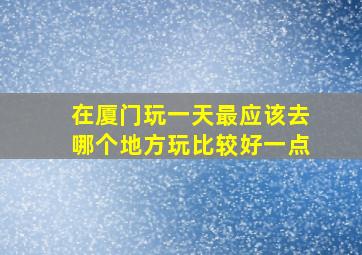 在厦门玩一天最应该去哪个地方玩比较好一点