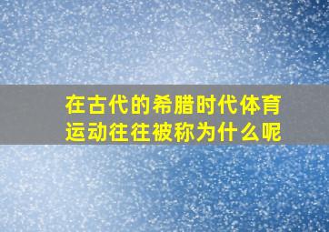 在古代的希腊时代体育运动往往被称为什么呢