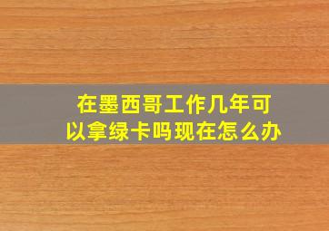 在墨西哥工作几年可以拿绿卡吗现在怎么办