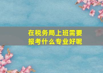 在税务局上班需要报考什么专业好呢