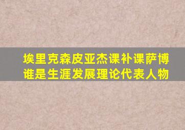 埃里克森皮亚杰课补课萨博谁是生涯发展理论代表人物