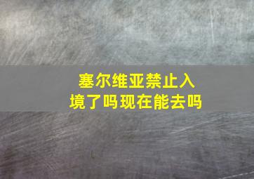 塞尔维亚禁止入境了吗现在能去吗