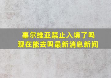 塞尔维亚禁止入境了吗现在能去吗最新消息新闻