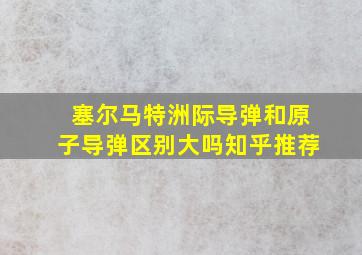 塞尔马特洲际导弹和原子导弹区别大吗知乎推荐