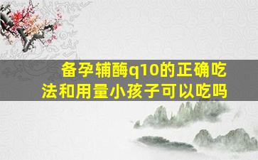 备孕辅酶q10的正确吃法和用量小孩子可以吃吗