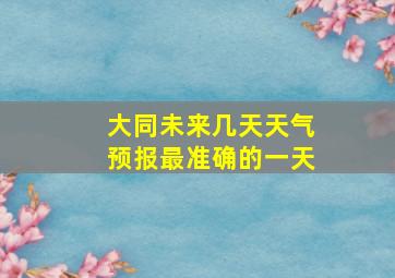 大同未来几天天气预报最准确的一天