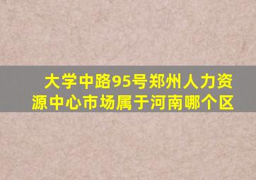 大学中路95号郑州人力资源中心市场属于河南哪个区