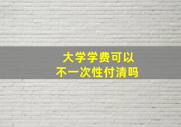 大学学费可以不一次性付清吗