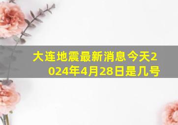 大连地震最新消息今天2024年4月28日是几号