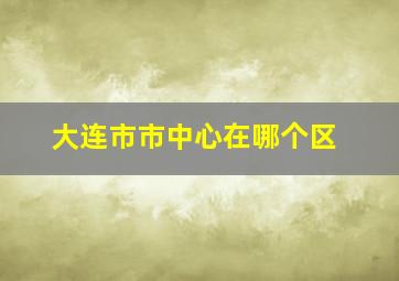 大连市市中心在哪个区