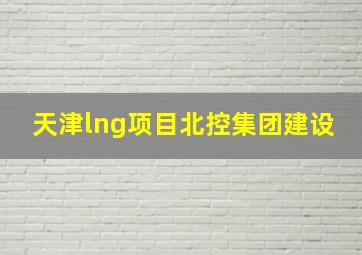 天津lng项目北控集团建设