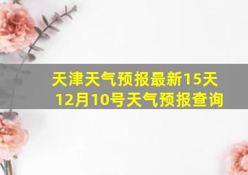 天津天气预报最新15天12月10号天气预报查询