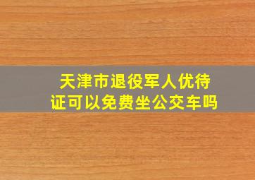 天津市退役军人优待证可以免费坐公交车吗