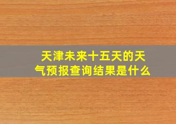 天津未来十五天的天气预报查询结果是什么