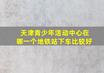 天津青少年活动中心在哪一个地铁站下车比较好