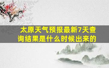 太原天气预报最新7天查询结果是什么时候出来的