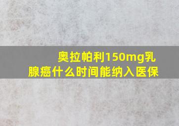 奥拉帕利150mg乳腺癌什么时间能纳入医保