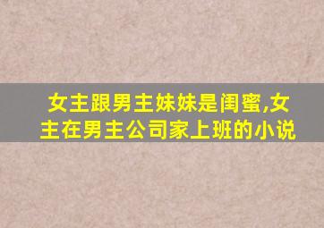 女主跟男主妹妹是闺蜜,女主在男主公司家上班的小说