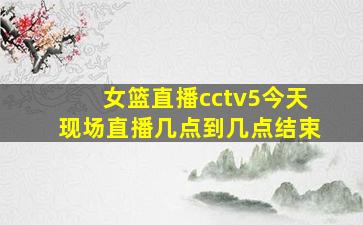 女篮直播cctv5今天现场直播几点到几点结束