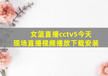 女篮直播cctv5今天现场直播视频播放下载安装